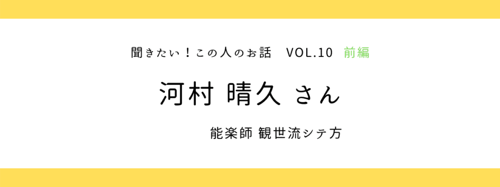『聞きたい！この人のお話』vol.10 前編 〜 河村晴久さん（観世流能楽師シテ方）