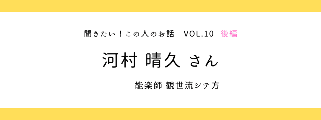 『聞きたい！この人のお話』vol.10 後編 〜 河村晴久さん（観世流能楽師シテ方）
