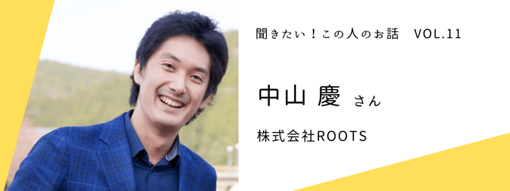 『聞きたい！この人のお話』vol.11 〜 中山 慶さん（株式会社ROOTS）
